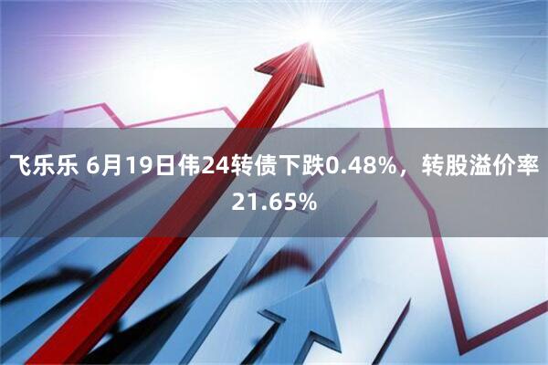 飞乐乐 6月19日伟24转债下跌0.48%，转股溢价率21.65%
