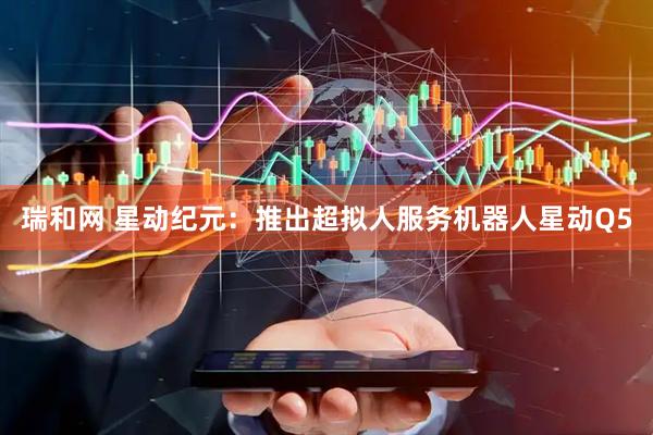 瑞和网 星动纪元：推出超拟人服务机器人星动Q5