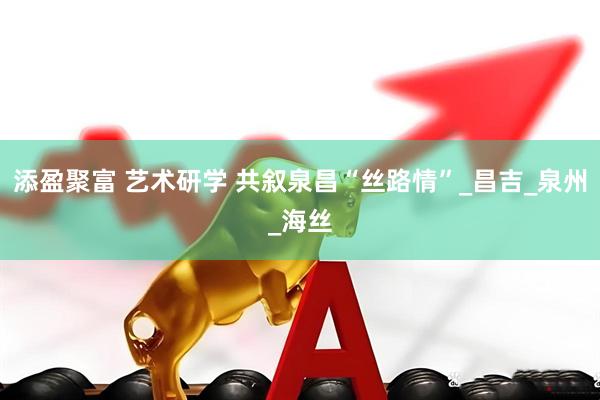添盈聚富 艺术研学 共叙泉昌“丝路情”_昌吉_泉州_海丝
