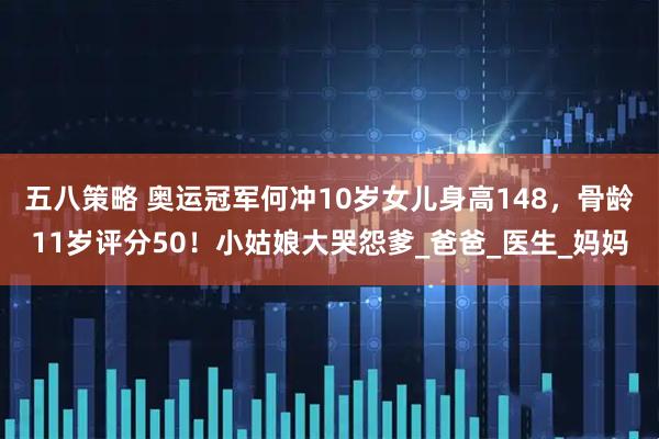 五八策略 奥运冠军何冲10岁女儿身高148，骨龄11岁评分50！小姑娘大哭怨爹_爸爸_医生_妈妈