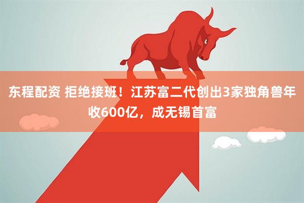 东程配资 拒绝接班！江苏富二代创出3家独角兽年收600亿，成无锡首富