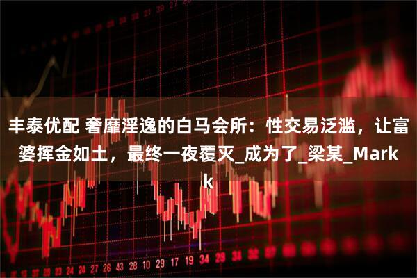 丰泰优配 奢靡淫逸的白马会所：性交易泛滥，让富婆挥金如土，最终一夜覆灭_成为了_梁某_Mark