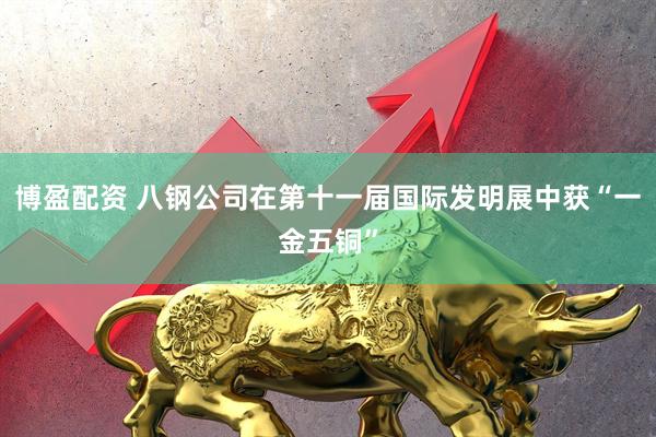 博盈配资 八钢公司在第十一届国际发明展中获“一金五铜”
