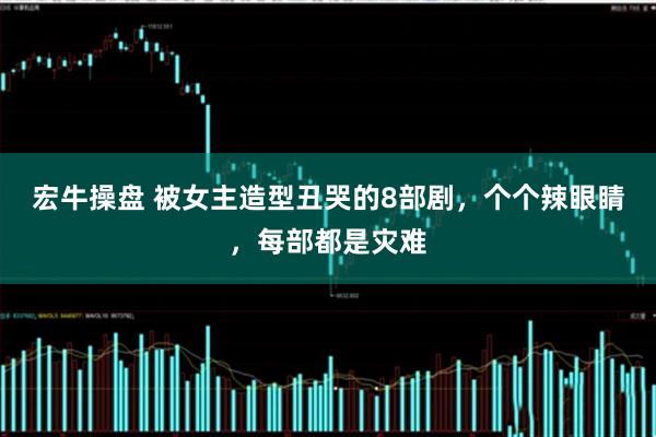 宏牛操盘 被女主造型丑哭的8部剧，个个辣眼睛，每部都是灾难