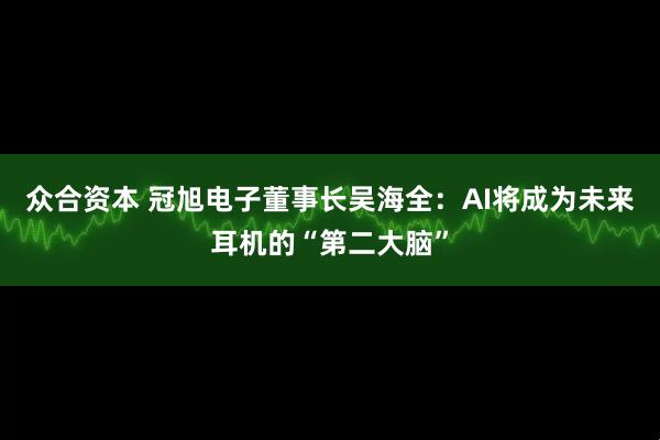 众合资本 冠旭电子董事长吴海全：AI将成为未来耳机的“第二大脑”