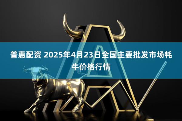 普惠配资 2025年4月23日全国主要批发市场牦牛价格行情