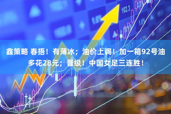 鑫策略 春捂！有薄冰；油价上调！加一箱92号油多花28元；晋级！中国女足三连胜！