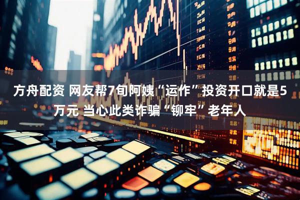方舟配资 网友帮7旬阿姨“运作”投资开口就是5万元 当心此类诈骗“铆牢”老年人