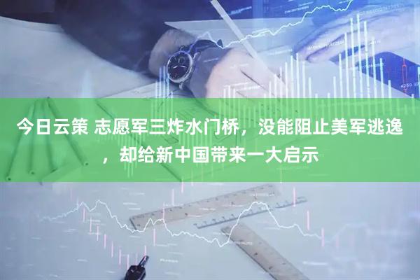 今日云策 志愿军三炸水门桥，没能阻止美军逃逸，却给新中国带来一大启示