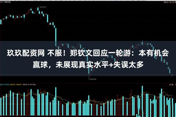 玖玖配资网 不服！郑钦文回应一轮游：本有机会赢球，未展现真实水平+失误太多